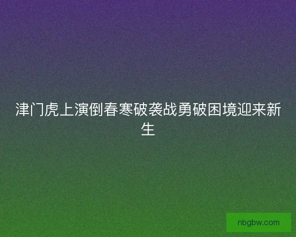 津门虎上演倒春寒破袭战勇破困境迎来新生