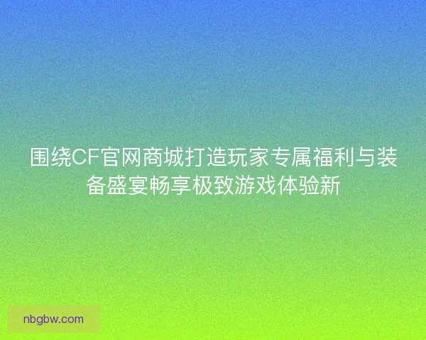 围绕CF官网商城打造玩家专属福利与装备盛宴畅享极致游戏体验新