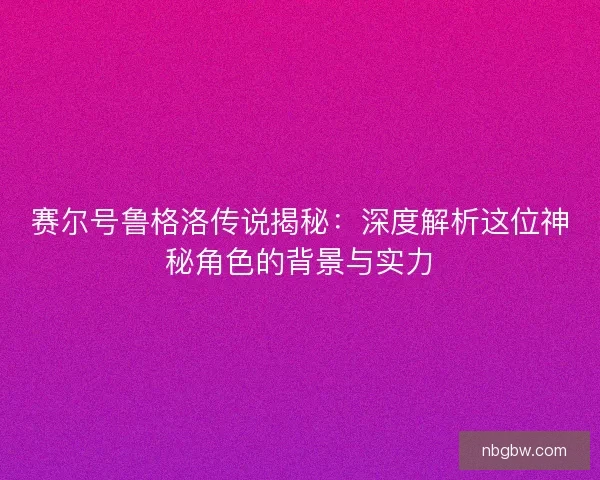 赛尔号鲁格洛传说揭秘：深度解析这位神秘角色的背景与实力