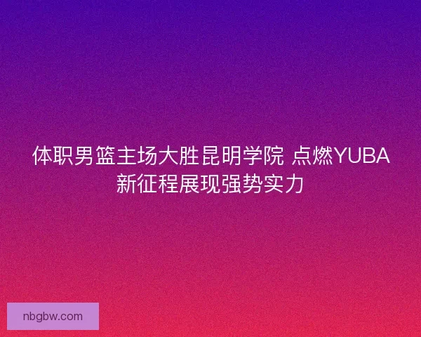 体职男篮主场大胜昆明学院 点燃YUBA新征程展现强势实力