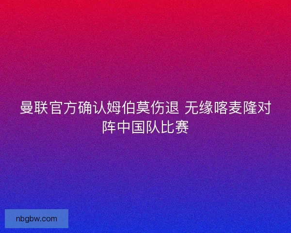 曼联官方确认姆伯莫伤退 无缘喀麦隆对阵中国队比赛