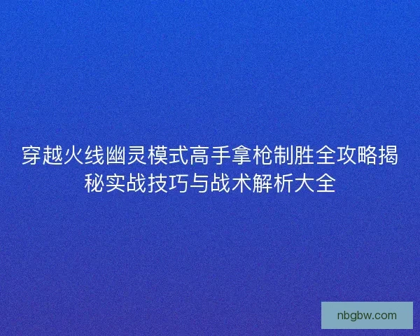 穿越火线幽灵模式高手拿枪制胜全攻略揭秘实战技巧与战术解析大全