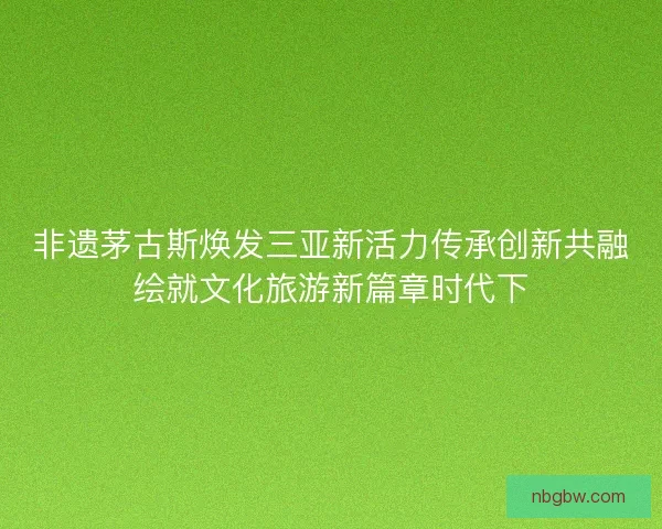 非遗茅古斯焕发三亚新活力传承创新共融绘就文化旅游新篇章时代下